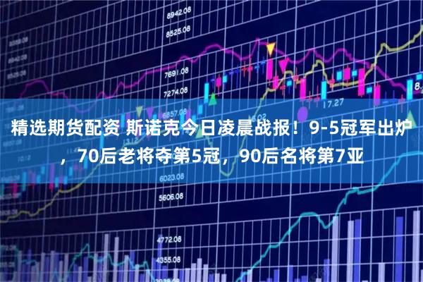 精选期货配资 斯诺克今日凌晨战报！9-5冠军出炉，70后老将夺第5冠，90后名将第7亚