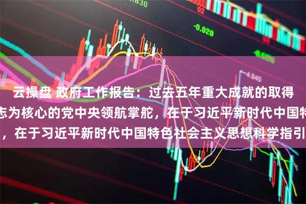 云操盘 政府工作报告：过去五年重大成就的取得，根本在于以习近平同志为核心的党中央领航掌舵，在于习近平新时代中国特色社会主义思想科学指引