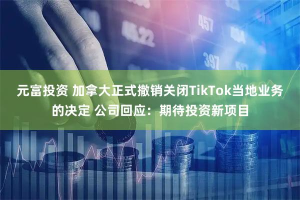 元富投资 加拿大正式撤销关闭TikTok当地业务的决定 公司回应：期待投资新项目