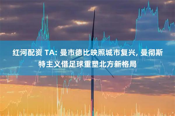 红河配资 TA: 曼市德比映照城市复兴, 曼彻斯特主义借足球重塑北方新格局