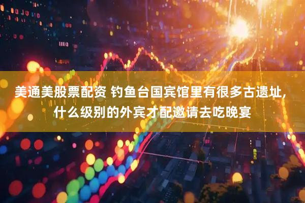 美通美股票配资 钓鱼台国宾馆里有很多古遗址, 什么级别的外宾才配邀请去吃晚宴