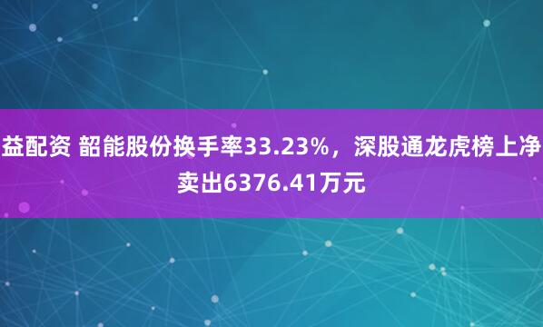益配资 韶能股份换手率33.23%，深股通龙虎榜上净卖出6376.41万元
