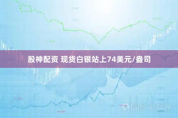 股神配资 现货白银站上74美元/盎司