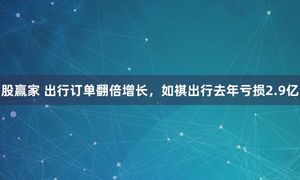 股赢家 出行订单翻倍增长，如祺出行去年亏损2.9亿