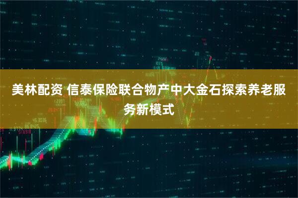 美林配资 信泰保险联合物产中大金石探索养老服务新模式