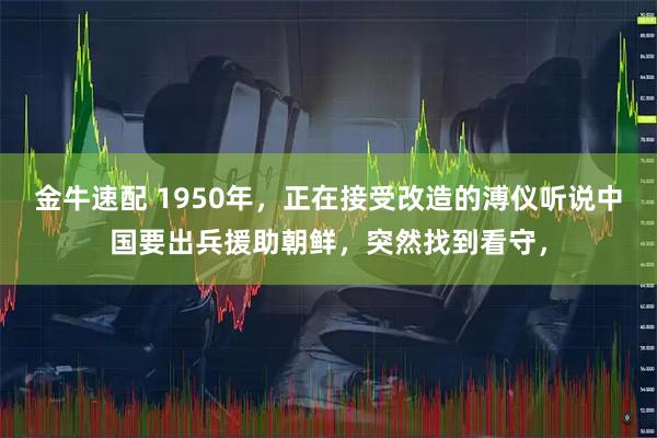 金牛速配 1950年，正在接受改造的溥仪听说中国要出兵援助朝鲜，突然找到看守，