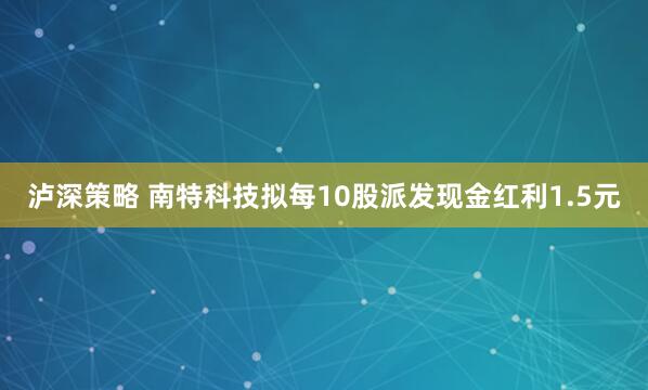 泸深策略 南特科技拟每10股派发现金红利1.5元