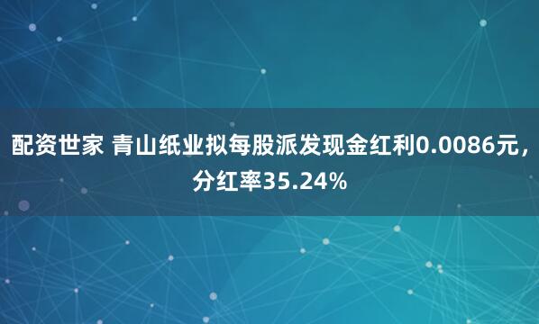 配资世家 青山纸业拟每股派发现金红利0.0086元，分红率35.24%