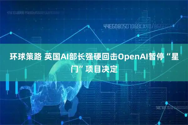 环球策路 英国AI部长强硬回击OpenAI暂停“星门”项目决定