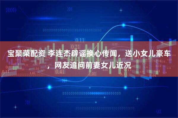 宝聚荣配资 李连杰辟谣换心传闻，送小女儿豪车，网友追问前妻女儿近况