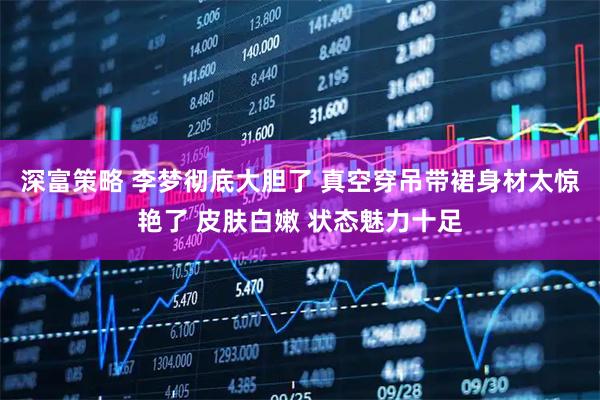 深富策略 李梦彻底大胆了 真空穿吊带裙身材太惊艳了 皮肤白嫩 状态魅力十足