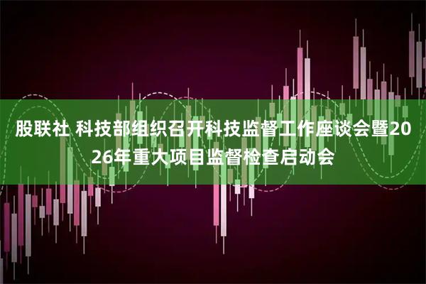 股联社 科技部组织召开科技监督工作座谈会暨2026年重大项目监督检查启动会