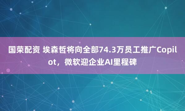 国荣配资 埃森哲将向全部74.3万员工推广Copilot，微软迎企业AI里程碑