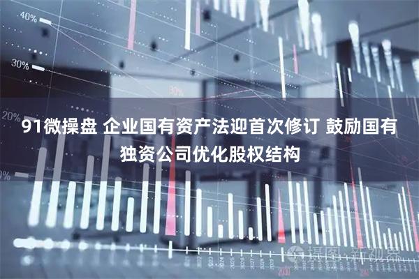 91微操盘 企业国有资产法迎首次修订 鼓励国有独资公司优化股权结构
