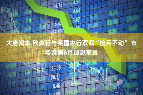 大唐资本 欧央行与英国央行双双“按兵不动” 市场聚焦6月加息前景