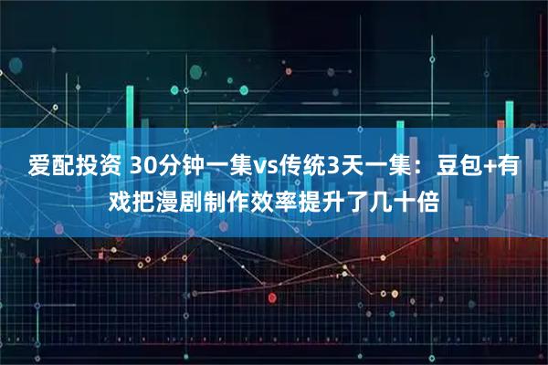 爱配投资 30分钟一集vs传统3天一集：豆包+有戏把漫剧制作效率提升了几十倍
