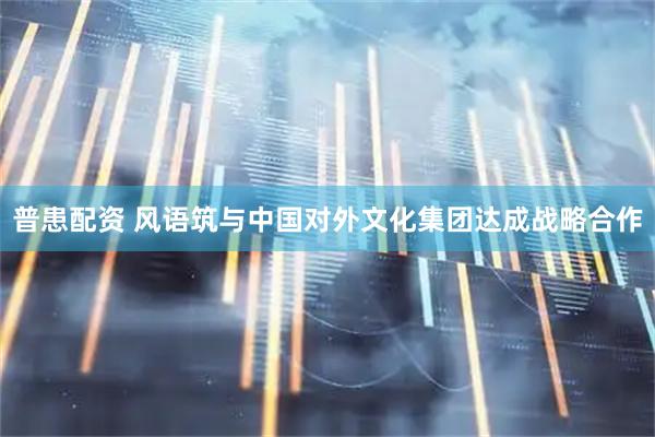 普患配资 风语筑与中国对外文化集团达成战略合作