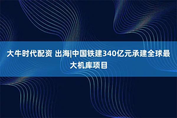 大牛时代配资 出海|中国铁建340亿元承建全球最大机库项目