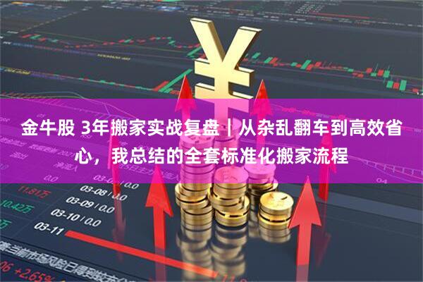 金牛股 3年搬家实战复盘｜从杂乱翻车到高效省心，我总结的全套标准化搬家流程
