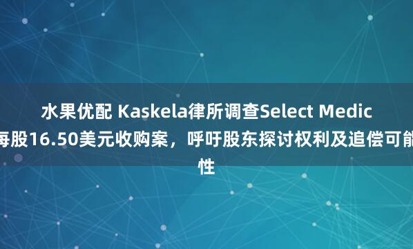 水果优配 Kaskela律所调查Select Medical每股16.50美元收购案，呼吁股东探讨权利及追偿可能性