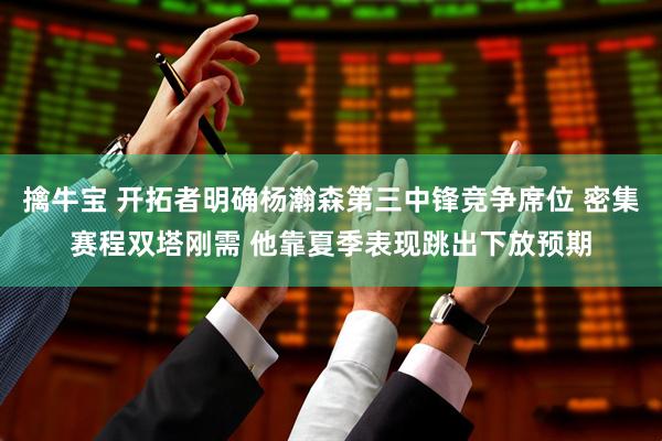 擒牛宝 开拓者明确杨瀚森第三中锋竞争席位 密集赛程双塔刚需 他靠夏季表现跳出下放预期
