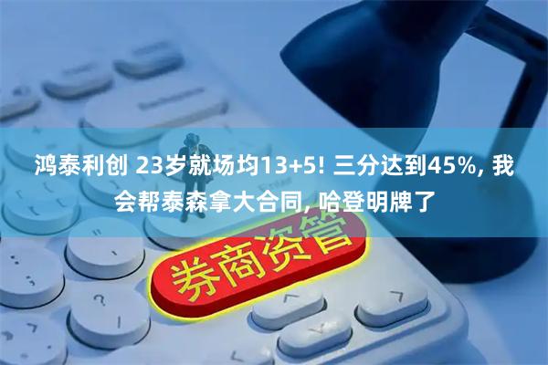 鸿泰利创 23岁就场均13+5! 三分达到45%, 我会帮泰森拿大合同, 哈登明牌了