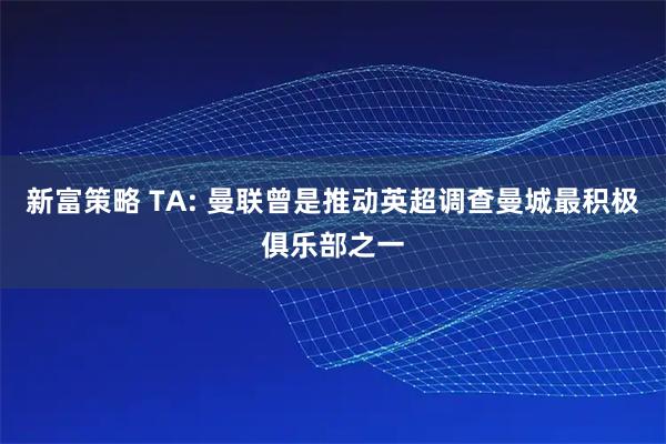 新富策略 TA: 曼联曾是推动英超调查曼城最积极俱乐部之一