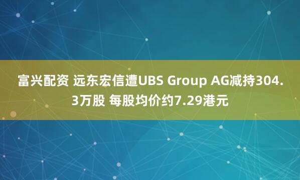 富兴配资 远东宏信遭UBS Group AG减持304.3万股 每股均价约7.29港元
