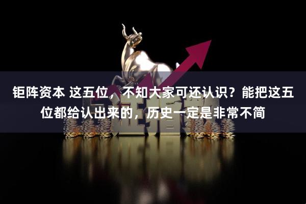 钜阵资本 这五位，不知大家可还认识？能把这五位都给认出来的，历史一定是非常不简