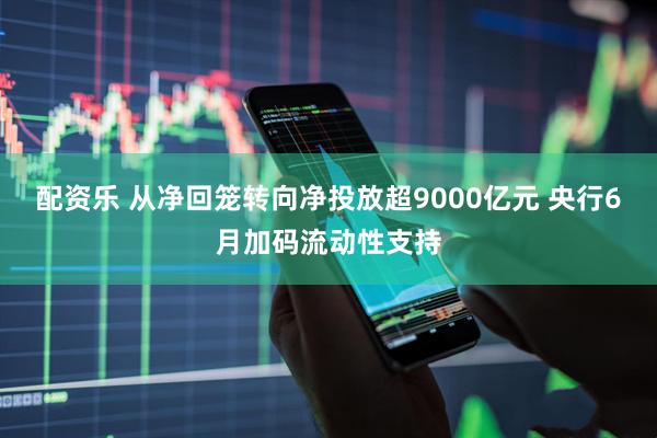 配资乐 从净回笼转向净投放超9000亿元 央行6月加码流动性支持