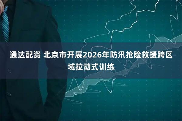 通达配资 北京市开展2026年防汛抢险救援跨区域拉动式训练