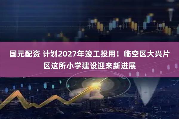 国元配资 计划2027年竣工投用！临空区大兴片区这所小学建设迎来新进展