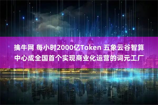 擒牛网 每小时2000亿Token 五象云谷智算中心成全国首个实现商业化运营的词元工厂