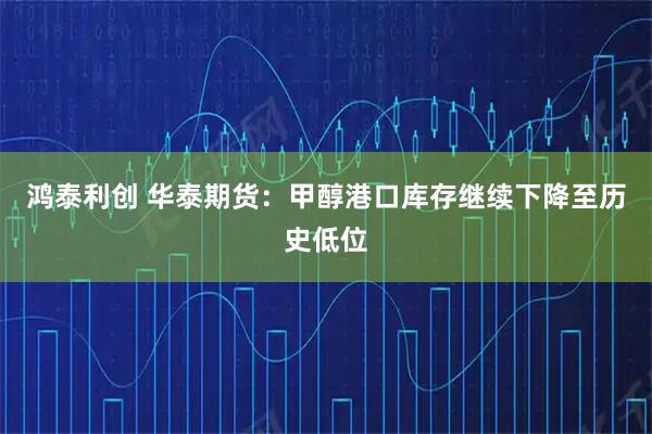 鸿泰利创 华泰期货:甲醇港口库存继续下降至历史低位