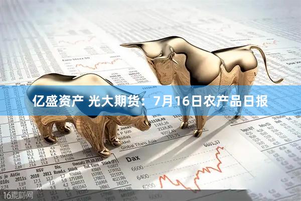 亿盛资产 光大期货：7月16日农产品日报