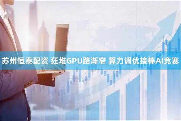 苏州恒泰配资 狂堆GPU路渐窄 算力调优接棒AI竞赛