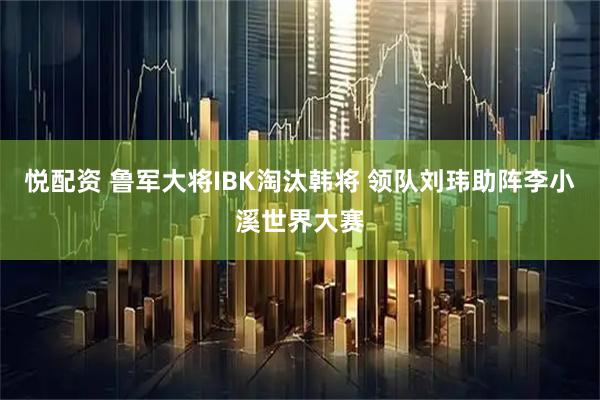 悦配资 鲁军大将IBK淘汰韩将 领队刘玮助阵李小溪世界大赛