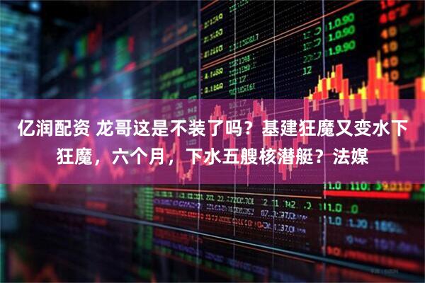 亿润配资 龙哥这是不装了吗？基建狂魔又变水下狂魔，六个月，下水五艘核潜艇？法媒