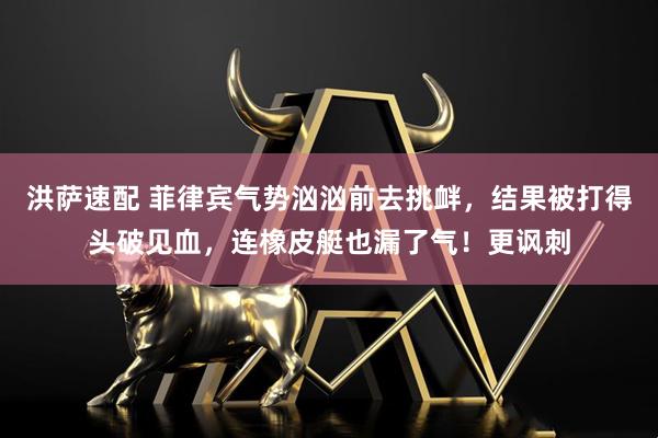 洪萨速配 菲律宾气势汹汹前去挑衅，结果被打得头破见血，连橡皮艇也漏了气！更讽刺