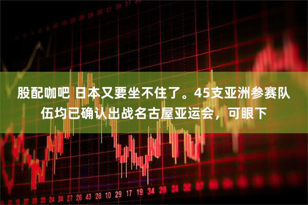 股配咖吧 日本又要坐不住了。45支亚洲参赛队伍均已确认出战名古屋亚运会，可眼下