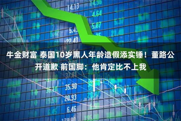 牛金财富 泰国10岁黑人年龄造假添实锤！董路公开道歉 前国脚：他肯定比不上我