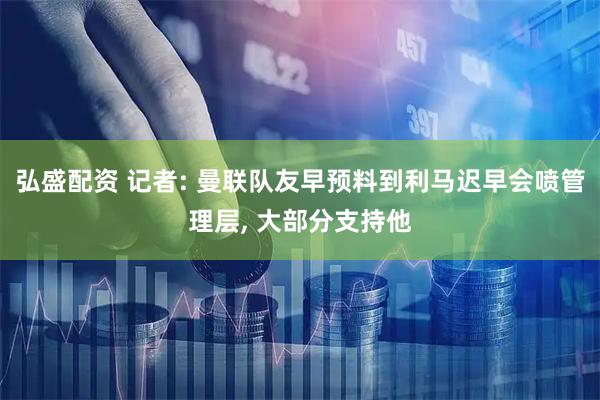 弘盛配资 记者: 曼联队友早预料到利马迟早会喷管理层, 大部分支持他