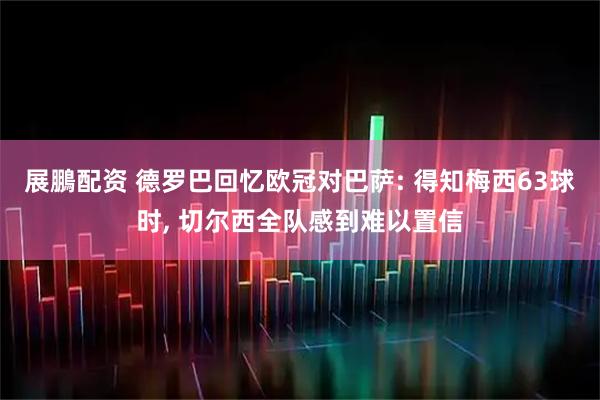 展鵬配资 德罗巴回忆欧冠对巴萨: 得知梅西63球时, 切尔西全队感到难以置信